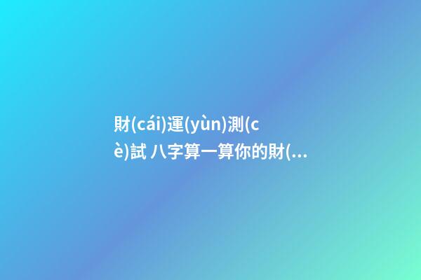 財(cái)運(yùn)測(cè)試 八字算一算你的財(cái)運(yùn)